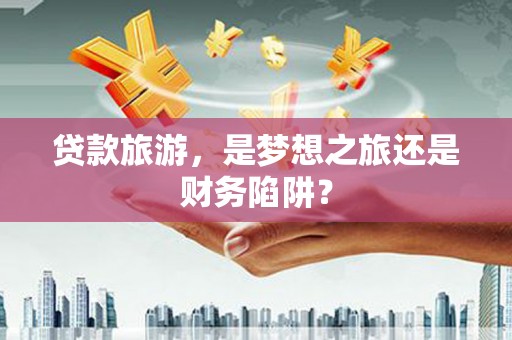 浮梁贷款旅游，是梦想之旅还是财务陷阱？