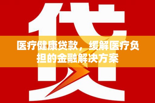 浮梁医疗健康贷款，缓解医疗负担的金融解决方案