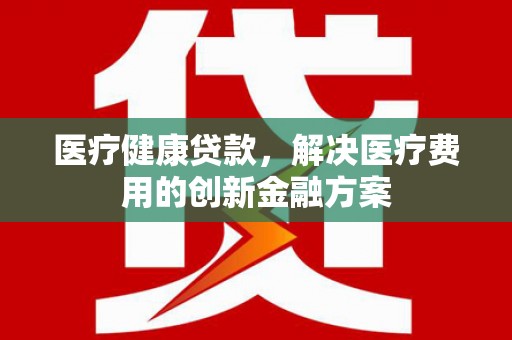 浮梁医疗健康贷款，解决医疗费用的创新金融方案