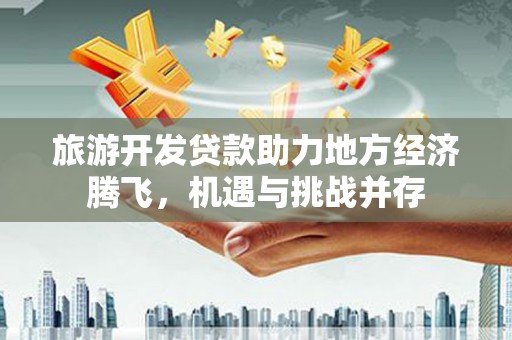 浮梁旅游开发贷款助力地方经济腾飞，机遇与挑战并存