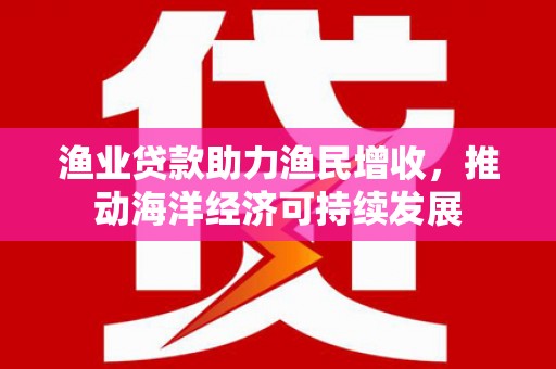 浮梁渔业贷款助力渔民增收，推动海洋经济可持续发展