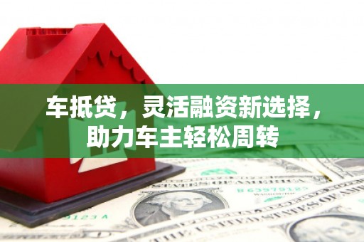 浮梁车抵贷，灵活融资新选择，助力车主轻松周转
