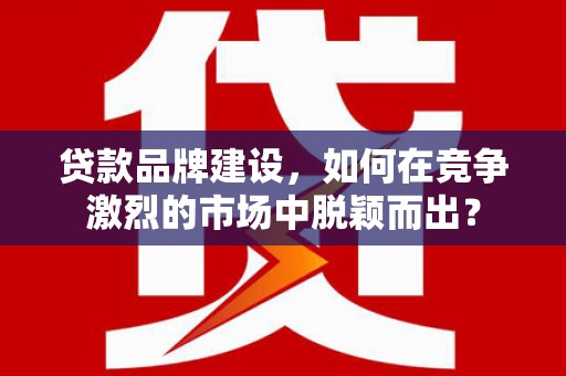 浮梁贷款品牌建设，如何在竞争激烈的市场中脱颖而出？